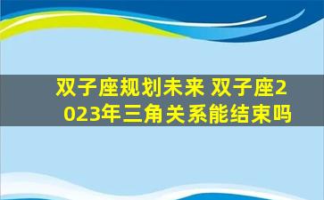 双子座规划未来 双子座2023年三角关系能结束吗